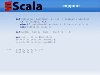 карринг


       def filter(xs: List[Int], p: Int => Boolean): List[Int] =
          if (xs.isEmpty) Nil
          else if (p(xs.head)) xs.head :: filter(xs.tail, p)
          else filter(xs.tail, p)

       def modN(n: Int)(x: Int) = ((x % n) == 0)

       val list = (1 to 10).toList
       println(filter(list, modN(2)))
       println(filter(list, modN(3))) 
        

>>>    List(2, 4, 6, 8, 10)
       List(3, 6, 9)
        
 