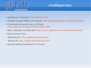 сообщество


• Домашняя страница: http://liftweb.net/
• Google Groups (2500 участников): http://groups.google.com/group/liftweb
• Открытый исходный код на GitHub: 
  http://github.com/dpp/liftweb/tree/master
• Wiki и треккер на Assembla: http://www.assembla.com/wiki/show/liftweb/
• Бесплатные книги:
  Exploring Lift: http://exploring.liftweb.net/
  Simply Lift: http://stable.simply.liftweb.net/
• Дружелюбное комьюнити и Поллак
 