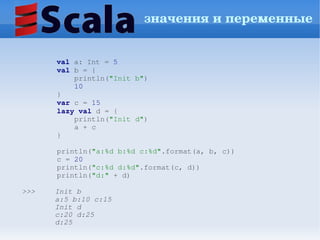 значения и переменные


          val a: Int = 5
        val b = {
            println("Init b")
            10
        }
        var c = 15
        lazy val d = {
            println("Init d")
            a + c
        }

        println("a:%d b:%d c:%d".format(a, b, c))
        c = 20
        println("c:%d d:%d".format(c, d))
        println("d:" + d)

>>>     Init b
        a:5 b:10 c:15
        Init d
        c:20 d:25
        d:25
 