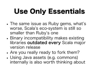 Use Only Essentials 
• The same issue as Ruby gems, what’s 
worse, Scala’s eco-system is still so 
smaller than Ruby’s one • Binary incompatibility makes existing 
libraries outdated every Scala major 
version release • Are you really ready to fork them? • Using Java assets (e.g. commons) 
internally is also worth thinking about 
 