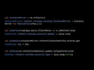 val instanceMirror = cm.reflect(v)
instanceMirror: reflect.runtime.universe.InstanceMirror = instance
mirror for MyCaseClass(foo,(1))
val elemField=topType.decls.filterNot(x => x.isMethod).head
elemField: reflect.runtime.universe.Symbol = value elem
val elemValue=instanceMirror.reflectField(elemField.asTerm).get
elemValue: Any = foo
val elemTyp=cm.reflect(elemValue).symbol.toTypeConstructor
elemTyp: reflect.runtime.universe.Type = java.lang.String
 