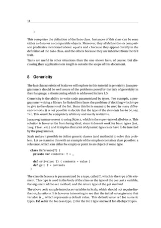 14



         }

This completes the deﬁnition of the Date class. Instances of this class can be seen
either as dates or as comparable objects. Moreover, they all deﬁne the six compari-
son predicates mentioned above: equals and < because they appear directly in the
deﬁnition of the Date class, and the others because they are inherited from the Ord
trait.
Traits are useful in other situations than the one shown here, of course, but dis-
cussing their applications in length is outside the scope of this document.



8 Genericity

The last characteristic of Scala we will explore in this tutorial is genericity. Java pro-
grammers should be well aware of the problems posed by the lack of genericity in
their language, a shortcoming which is addressed in Java 1.5.
Genericity is the ability to write code parametrized by types. For example, a pro-
grammer writing a library for linked lists faces the problem of deciding which type
to give to the elements of the list. Since this list is meant to be used in many differ-
ent contexts, it is not possible to decide that the type of the elements has to be, say,
Int. This would be completely arbitrary and overly restrictive.

Java programmers resort to using Object, which is the super-type of all objects. This
solution is however far from being ideal, since it doesn’t work for basic types (int,
long, float, etc.) and it implies that a lot of dynamic type casts have to be inserted
by the programmer.
Scala makes it possible to deﬁne generic classes (and methods) to solve this prob-
lem. Let us examine this with an example of the simplest container class possible: a
reference, which can either be empty or point to an object of some type.

     class Reference[T] {
       private var contents: T = _

         def set(value: T) { contents = value }
         def get: T = contents
     }

The class Reference is parametrized by a type, called T, which is the type of its ele-
ment. This type is used in the body of the class as the type of the contents variable,
the argument of the set method, and the return type of the get method.
The above code sample introduces variables in Scala, which should not require fur-
ther explanations. It is however interesting to see that the initial value given to that
variable is _, which represents a default value. This default value is 0 for numeric
types, false for the Boolean type, () for the Unit type and null for all object types.
 