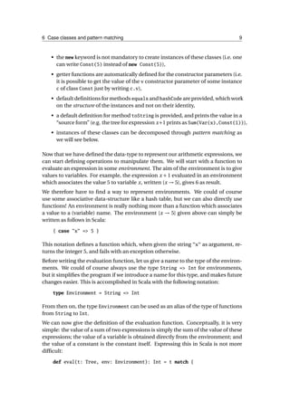 6 Case classes and pattern matching                                                 9



   • the new keyword is not mandatory to create instances of these classes (i.e. one
     can write Const(5) instead of new Const(5)),
   • getter functions are automatically deﬁned for the constructor parameters (i.e.
     it is possible to get the value of the v constructor parameter of some instance
     c of class Const just by writing c.v),

   • default deﬁnitions for methods equals and hashCode are provided, which work
     on the structure of the instances and not on their identity,
   • a default deﬁnition for method toString is provided, and prints the value in a
     “source form” (e.g. the tree for expression x+1 prints as Sum(Var(x),Const(1))),
   • instances of these classes can be decomposed through pattern matching as
     we will see below.

Now that we have deﬁned the data-type to represent our arithmetic expressions, we
can start deﬁning operations to manipulate them. We will start with a function to
evaluate an expression in some environment. The aim of the environment is to give
values to variables. For example, the expression x + 1 evaluated in an environment
which associates the value 5 to variable x, written {x → 5}, gives 6 as result.
We therefore have to ﬁnd a way to represent environments. We could of course
use some associative data-structure like a hash table, but we can also directly use
functions! An environment is really nothing more than a function which associates
a value to a (variable) name. The environment {x → 5} given above can simply be
written as follows in Scala:

    { case "x" => 5 }

This notation deﬁnes a function which, when given the string "x" as argument, re-
turns the integer 5, and fails with an exception otherwise.
Before writing the evaluation function, let us give a name to the type of the environ-
ments. We could of course always use the type String => Int for environments,
but it simpliﬁes the program if we introduce a name for this type, and makes future
changes easier. This is accomplished in Scala with the following notation:

    type Environment = String => Int

From then on, the type Environment can be used as an alias of the type of functions
from String to Int.
We can now give the deﬁnition of the evaluation function. Conceptually, it is very
simple: the value of a sum of two expressions is simply the sum of the value of these
expressions; the value of a variable is obtained directly from the environment; and
the value of a constant is the constant itself. Expressing this in Scala is not more
difﬁcult:

    def eval(t: Tree, env: Environment): Int = t match {
 
