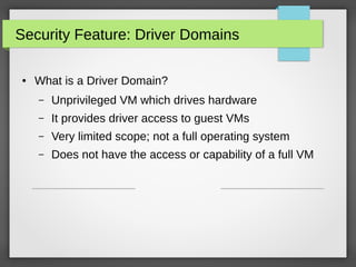 Security Feature: Driver Domains
●

What is a Driver Domain?
–

Unprivileged VM which drives hardware

–

It provides driver access to guest VMs

–

Very limited scope; not a full operating system

–

Does not have the access or capability of a full VM

 