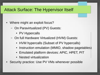 Attack Surface: The Hypervisor Itself
●

Where might an exploit focus?
–

On Paravirtualized (PV) Guests:

–

PV Hypercalls
On full Hardware Virtualized (HVM) Guests:
●

HVM hypercalls (Subset of PV hypercalls)
● Instruction emulation (MMIO, shadow pagetables)
● Emulated platform devices: APIC, HPET, PIT
● Nested virtualization
Security practice: Use PV VMs whenever possible
●

●

 