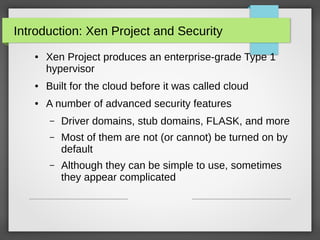 Introduction: Xen Project and Security
●

Xen Project produces an enterprise-grade Type 1
hypervisor

●

Built for the cloud before it was called cloud

●

A number of advanced security features
–

Driver domains, stub domains, FLASK, and more

–

Most of them are not (or cannot) be turned on by
default

–

Although they can be simple to use, sometimes
they appear complicated

 