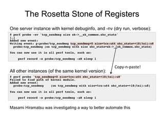 The Rosetta Stone of Registers
# perf probe -nv 'tcp_sendmsg size sk->__sk_common.skc_state'!
[…]!
Added new event:!
Writing event: p:probe/tcp_sendmsg tcp_sendmsg+0 size=%cx:u64 skc_state=+18(%si):u8!
probe:tcp_sendmsg (on tcp_sendmsg with size skc_state=sk->__sk_common.skc_state)!
!
You can now use it in all perf tools, such as:!
!
!perf record -e probe:tcp_sendmsg -aR sleep 1!
One server instance with kernel debuginfo, and -nv (dry run, verbose):
# perf probe 'tcp_sendmsg+0 size=%cx:u64 skc_state=+18(%si):u8'!
Failed to find path of kernel module.!
Added new event:!
probe:tcp_sendmsg (on tcp_sendmsg with size=%cx:u64 skc_state=+18(%si):u8)!
!
You can now use it in all perf tools, such as:!
!
!perf record -e probe:tcp_sendmsg -aR sleep 1!
All other instances (of the same kernel version):
Copy-­‐n-­‐paste!	
  
Masami Hiramatsu was investigating a way to better automate this
 