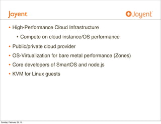 Joyent
        • High-Performance Cloud Infrastructure
           • Compete on cloud instance/OS performance
        • Public/private cloud provider
        • OS-Virtualization for bare metal performance (Zones)
        • Core developers of SmartOS and node.js
        • KVM for Linux guests




Sunday, February 24, 13
 