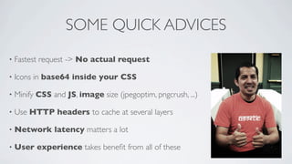 SOME QUICK ADVICES
•

Fastest request -> No actual request

•

Icons in base64 inside your CSS

•

Minify CSS and JS, image size (jpegoptim, pngcrush, ...)

•

Use HTTP headers to cache at several layers

•

Network latency matters a lot

•

User experience takes beneﬁt from all of these

 