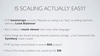 IS SCALING ACTUALLY EASY?
•

PHP bootstraps on every Request, so scaling is as “easy” as adding machines
behind a Load Balancer

•

But it makes it much slower than many other languages

•

Some things are shared among requests (sessions, storage, ...) but frameworks like
Symfony make it easier

•

PHP has been proof-tested in several BIG projects

•

Most of the times, problems are caused by the DB

 