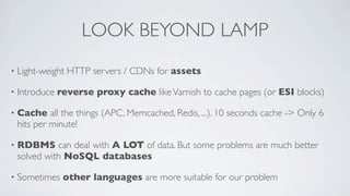 LOOK BEYOND LAMP
•

Light-weight HTTP servers / CDNs for assets

•

Introduce reverse proxy cache like Varnish to cache pages (or ESI blocks)

•

Cache all the things (APC, Memcached, Redis, ...). 10 seconds cache -> Only 6
hits per minute!

•

RDBMS can deal with A LOT of data. But some problems are much better
solved with NoSQL databases

•

Sometimes other languages are more suitable for our problem

 