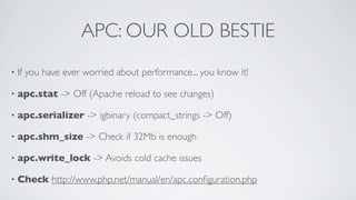 APC: OUR OLD BESTIE
•

If you have ever worried about performance... you know it!

•

apc.stat -> Off (Apache reload to see changes)

•

apc.serializer -> igbinary (compact_strings -> Off)

•

apc.shm_size -> Check if 32Mb is enough

•

apc.write_lock -> Avoids cold cache issues

•

Check http://www.php.net/manual/en/apc.conﬁguration.php

 