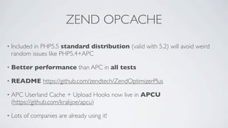 ZEND OPCACHE
•

Included in PHP5.5 standard distribution (valid with 5.2) will avoid weird
random issues like PHP5.4+APC

•

Better performance than APC in all tests

•

README https://github.com/zendtech/ZendOptimizerPlus

•

APC Userland Cache + Upload Hooks now live in APCU
(https://github.com/krakjoe/apcu)

•

Lots of companies are already using it!

 