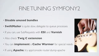 FINE TUNING SYMFONY2
•

Disable unused bundles

•

SwiftMailer is quite slow, delegate to queue processes

•

If you can, use SubRequests with ESI and Varnish

•

Also check Twig C extension

•

You can implement a Cache Warmer for special needs

•

If using Apache, try app/console router:dump-apache

 