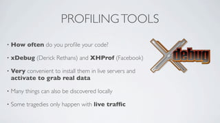 PROFILING TOOLS
•

How often do you proﬁle your code?

•

xDebug (Derick Rethans) and XHProf (Facebook)

•

Very convenient to install them in live servers and
activate to grab real data

•

Many things can also be discovered locally

•

Some tragedies only happen with live trafﬁc

 