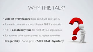 WHY THIS TALK?
•

Lots of PHP haters these days. I just don´t get it.

•

Some misconceptions about full-stack PHP frameworks

•

PHP is absolutely ﬁne for most of your applications

•

But at some point you may need to replace some bits

•

DragonCity - Social game - 7.5M DAU - Symfony

 