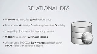 RELATIONAL DBS
•

Mature technologies, good performance

•

Transactions: Atomicity, Consistency, Isolation, Durability

•

Foreign Keys, Joins, complex reporting queries

•

Millions of records without issues

•

We can use a NOSQLs key-value approach using
BLOB ﬁelds with serialized objects

 