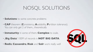 NOSQL SOLUTIONS
•

Solutions to some concrete problems

•

CAP theorem (Consistency, Availability, Partition tolerance).
You can only get 2 of them... theoretically

•

Inmaturity in some of them. Complex to scale.

•

¿Big Data? 100M of records is NOT BIG DATA.

•

Redis, Cassandra, Riak and Solr work really well

 