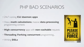 PHP BAD SCENARIOS
•

24x7 running CLI daemon apps

•

Heavy math calculations, massive data processing,
programming contests

•

High concurrency apps with non-cachable requests

•

Threading, Forking, concurrent programming...

•

Writing DSLs

 