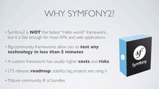 WHY SYMFONY2?
•

Symfony2 is NOT the fastest “Hello world” framework...
but it is fast enough for most APIs and web applications

•

Big-community frameworks allow you to test any
technology in less than 5 minutes

•

A custom framework has usually higher costs and risks

•

LTS releases roadmap, stability, big projects are using it

•

Mature community, # of bundles

 