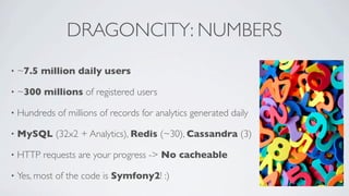 DRAGONCITY: NUMBERS
•

~7.5 million daily users

•

~300 millions of registered users

•

Hundreds of millions of records for analytics generated daily

•

MySQL (32x2 + Analytics), Redis (~30), Cassandra (3)

•

HTTP requests are your progress -> No cacheable

•

Yes, most of the code is Symfony2! :)

 