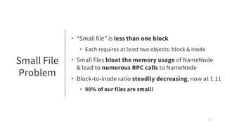 Small File
Problem
• “Small file” is less than one block
• Each requires at least two objects: block & inode
• Small files bloat the memory usage of NameNode
& lead to numerous RPC calls to NameNode
• Block-to-inode ratio steadily decreasing; now at 1.11
• 90% of our files are small!
20
 