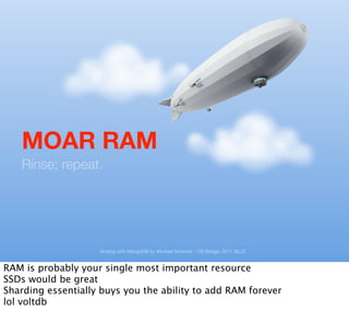 MOAR RAM
   Rinse; repeat.




                    Scaling with MongoDB by Michael Schurter - OS Bridge, 2011.06.22


RAM is probably your single most important resource
SSDs would be great
Sharding essentially buys you the ability to add RAM forever
lol voltdb
 