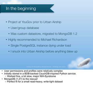 In the beginning

   •   Project at YouGov prior to Urban Airship
       •   User/group database
       •   Was custom datastore, migrated to MongoDB 1.2
   •   Highly recommended to Michael Richardson
       •   Single PostgreSQL instance dying under load
       •   I snuck into Urban Airship before anything blew up



                      Scaling with MongoDB by Michael Schurter - OS Bridge, 2011.06.22


• User permissions and profiles were relatively complex
• Initially stored in a BDB-backed CouchDB-inspired Python service.
   o Worked fine, a bit slow, major NIH-Syndrome
• MongoDB (1.2?) to the rescue!
   o Perfect fit for a small read-heavy, write-light dataset
 