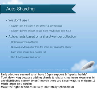 Auto-Sharding

   •   We don’t use it
       •   Couldn’t get it to work in any of the 1.5 dev releases

       •   Couldn’t pay me enough to use 1.6.0, maybe safe post 1.8.1

   •   Auto-shards based on a shard-key per collection
       •   Order preserving partitioner

       •   Querying anything other than the shard-key spams the cluster

       •   Each shard should be a Replica Set

       •   Run 1 mongos per app server




                            Scaling with MongoDB by Michael Schurter - OS Bridge, 2011.06.22


Early adopters seemed to all have 10gen support & “special builds”
Took down 4sq because adding shards & rebalancing incurs expenses in
any distributed system (most? maybe there are clever ways to mitigate...)
Much larger ops burden
Make the right decisions initially (not totally schemaless)
 