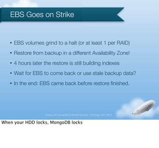 EBS Goes on Strike


   •   EBS volumes grind to a halt (or at least 1 per RAID)
   •   Restore from backup in a different Availability Zone!
   •   4 hours later the restore is still building indexes
   •   Wait for EBS to come back or use stale backup data?
   •   In the end: EBS came back before restore ﬁnished.




                      Scaling with MongoDB by Michael Schurter - OS Bridge, 2011.06.22


When your HDD locks, MongoDB locks
 
