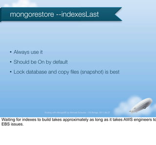 mongorestore --indexesLast



    •   Always use it
    •   Should be On by default
    •   Lock database and copy ﬁles (snapshot) is best




                        Scaling with MongoDB by Michael Schurter - OS Bridge, 2011.06.22


Waiting for indexes to build takes approximately as long as it takes AWS engineers to
EBS issues.
 