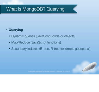 What is MongoDB? Querying



•   Querying
    •   Dynamic queries (JavaScript code or objects)
    •   Map/Reduce (JavaScript functions)
    •   Secondary indexes (B-tree, R-tree for simple geospatial)




                    Scaling with MongoDB by Michael Schurter - OS Bridge, 2011.06.22
 