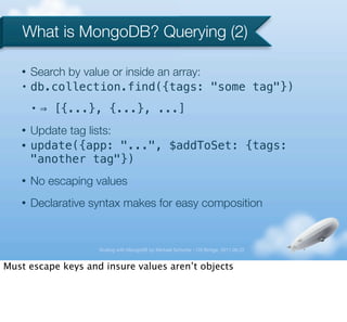 What is MongoDB? Querying (2)

   •   Search by value or inside an array:
   •   db.collection.find({tags: "some tag"})
       •   ⇒ [{...}, {...}, ...]
   •   Update tag lists:
   •   update({app: "...", $addToSet: {tags:
       "another tag"})
   •   No escaping values
   •   Declarative syntax makes for easy composition


                    Scaling with MongoDB by Michael Schurter - OS Bridge, 2011.06.22


Must escape keys and insure values aren’t objects
 
