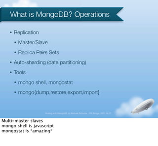 What is MongoDB? Operations

   •   Replication
       •   Master/Slave
       •   Replica Pairs Sets
   •   Auto-sharding (data partitioning)
   •   Tools
       •   mongo shell, mongostat
       •   mongo{dump,restore,export,import}


                      Scaling with MongoDB by Michael Schurter - OS Bridge, 2011.06.22


Multi-master slaves
mongo shell is javascript
mongostat is *amazing*
 