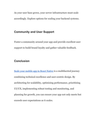 As your user base grows, your server infrastructure must scale
accordingly. Explore options for scaling your backend systems.
Community and User Support
Foster a community around your app and provide excellent user
support to build brand loyalty and gather valuable feedback.
Conclusion
Scale your mobile app in React Native is a multifaceted journey
combining technical excellence and user-centric design. By
architecting for scalability, optimizing performance, prioritizing
UI/UX, implementing robust testing and monitoring, and
planning for growth, you can ensure your app not only meets but
exceeds user expectations as it scales.
 