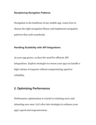 Deciphering Navigation Patterns
Navigation is the backbone of any mobile app. Learn how to
choose the right navigation library and implement navigation
patterns that scale seamlessly.
Handling Scalability with API Integrations
As your app grows, so does the need for efficient API
integrations. Explore strategies to ensure your app can handle a
high volume of requests without compromising speed or
reliability.
2. Optimizing Performance
Performance optimization is crucial to retaining users and
attracting new ones. Let’s dive into strategies to enhance your
app’s speed and responsiveness.
 