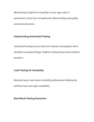 Maintaining a high level of quality as your app scales is
paramount. Learn how to implement robust testing and quality
assurance processes.
Implementing Automated Testing
Automated testing ensures that new features and updates don’t
introduce unexpected bugs. Explore testing frameworks and best
practices.
Load Testing for Scalability
Simulate heavy user loads to identify performance bottlenecks
and fine-tune your app’s scalability.
Real-World Testing Scenarios
 