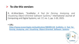 ➢ To cite this version:
R. Al-Msie’deen, “ScaMaha: A Tool for Parsing, Analyzing, and
Visualizing Object-Oriented Software Systems,” International Journal of
Computing and Digital Systems, vol. 17, no. 1, pp. 1-20, 2025.
• URL:
https://www.researchgate.net/publication/386985118_ScaMaha_A_Tool_for_
Parsing_Analyzing_and_Visualizing_Object-Oriented_Software_Systems
 