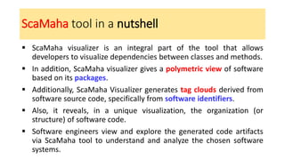 ScaMaha tool in a nutshell
▪ ScaMaha visualizer is an integral part of the tool that allows
developers to visualize dependencies between classes and methods.
▪ In addition, ScaMaha visualizer gives a polymetric view of software
based on its packages.
▪ Additionally, ScaMaha Visualizer generates tag clouds derived from
software source code, specifically from software identifiers.
▪ Also, it reveals, in a unique visualization, the organization (or
structure) of software code.
▪ Software engineers view and explore the generated code artifacts
via ScaMaha tool to understand and analyze the chosen software
systems.
 