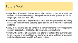 Future Work
• Regarding ScaMaha's future work, the author plans to extend the
current tool by developing a comprehensive tool's parser for all OO
languages, like Java and C++.
• Moreover, additional experimental tests can be performed to verify
ScaMaha contributions utilizing open-source and industrial software
systems.
• Also, the author plans to conduct a comprehensive survey regarding
current approaches that relate to ScaMaha contributions.
• Finally, the author of ScaMaha tool plans to extend the current work
by developing a general tool for performing various kinds of analyses
and visualizations of any OO software system.
 