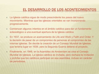EL DESARROLLO DE LOS ACONTECIMIENTOS
 La Iglesia católica sigue de modo prescindente los pasos del nuevo
movimiento. Mientras que las iglesias orientales se van incorporando
progresivamente.
 Comienzan algunos intentos en el ámbito católico para dar un fundamento
eclesiológico a una eventual apertura de la Iglesia católica
 En 1937, se produce un acercamiento de Life and Work y Faith and Order. Y
la decisión de pasar de un compromiso de personas al compromiso de las
mismas iglesias. Se decide la creación de un Consejo Mundial de Iglesias,
que tendría lugar en 1939, pero la Segunda Guerra detiene el proyecto.
 Finalmente, en 1948, en la Asamblea de Amsterdam se crea el Consejo
Mundial de Iglesias. La Iglesia católica es invitada, pero rechaza la invitación
y prohíbe que los católicos participen en esa asamblea, incluso en carácter
de periodistas.
 