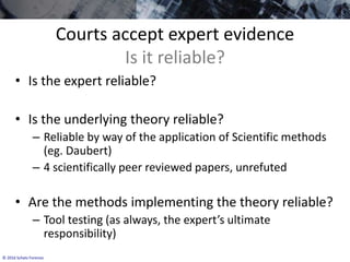 © 2016 Schatz Forensic
Courts accept expert evidence
Is it reliable?
• Is the expert reliable?
• Is the underlying theory reliable?
– Reliable by way of the application of Scientific methods
(eg. Daubert)
– 4 scientifically peer reviewed papers, unrefuted
• Are the methods implementing the theory reliable?
– Tool testing (as always, the expert’s ultimate
responsibility)
 