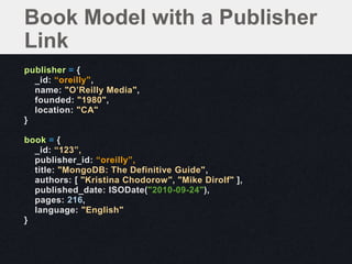 Book Model with a Publisher
Link
publisher = {
  _id: “oreilly”,
  name: "O’Reilly Media",
  founded: "1980",
  location: "CA"
}

book = {
  _id: “123”,
  publisher_id: “oreilly”,
  title: "MongoDB: The Definitive Guide",
  authors: [ "Kristina Chodorow", "Mike Dirolf" ],
  published_date: ISODate("2010-09-24"),
  pages: 216,
  language: "English"
}
 