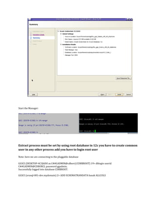 Start the Manager:
Extract process must be set by using root database in 12c you have to create common
user in any other process add you have to login root user
Note: here we are connecting to the pluggable database
GGSCI (DESKTOP-4C3J6DO as C##GADMIN@cdborcl/CDB$ROOT) 19> dblogin userid
C##GADMIN@CDBORCL password ggadmin;
Successfully logged into database CDB$ROOT.
GGSCI (orasql-001-dev.mydomain) 2> ADD SCHEMATRANDATA basak ALLCOLS
 