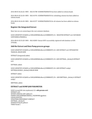 2016-08-01 02:26:26 INFO OGG-01788 SCHEMATRANDATA has been added on schema basak.
2016-08-01 02:26:30 INFO OGG-01976 SCHEMATRANDATA for scheduling columns has been added on
schema basak.
2016-08-01 02:26:30 INFO OGG-01977 SCHEMATRANDATA for all columns has been added on schema
basak.
Register the Integrated Extract
Note: here we are connecting to the root container database.
GGSCI (DESKTOP-4C3J6DO as C##GADMIN@cdborcl/CDB$ROOT) 21> REGISTER EXTRACT ext1 DATABASE
CONTAINER (PDBORCL)
2016-08-01 02:53:28 INFO OGG-02003 Extract EXT1 successfully registered with database at SCN
3795382.
Add the Extract and Data Pump process groups
GGSCI (DESKTOP-4C3J6DO as C##GADMIN@cdborcl/CDB$ROOT) 22> ADD EXTRACT ext1 INTEGRATED
TRANLOG, BEGIN NOW
EXTRACT (Integrated) added.
GGSCI (DESKTOP-4C3J6DO as C##GADMIN@cdborcl/CDB$ROOT) 23> ADD EXTTRAIL ./dirdat/lt EXTRACT
ext1
EXTTRAIL added.
GGSCI (DESKTOP-4C3J6DO as C##GADMIN@cdborcl/CDB$ROOT) 24> ADD EXTRACT extdp1
EXTTRAILSOURCE ./dirdat/lt BEGIN NOW
EXTRACT added.
GGSCI (DESKTOP-4C3J6DO as C##GADMIN@cdborcl/CDB$ROOT) 25> ADD RMTTRAIL ./dirdat/rt EXTRACT
extdp1
RMTTRAIL added.
EXTRACT and DUMP JOB PARAMETER
GGSCI (orasql-001-dev.mydomain) 12> edit params ext1
EXTRACT ext1
SETENV (ORACLE_SID='pdborcl')
USERID C##GADMIN@CDBORCL, PASSWORD ggadmin
LOGALLSUPCOLS
UPDATERECORDFORMAT COMPACT
EXTTRAIL ./dirdat/lt
SOURCECATALOG pdborcl
TABLE basak.*;
 