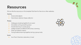 Did you like the resources on this template? Get them for free at our other websites:
Vectors:
● Science lab objects
● Hand drawn abstract shape collection
Photos:
● Colleagues studying together for an exam
● Schoolkids writing something down
● Friends learning in a study group
● College students of different ethnicities cramming
● Close up students indoors
● Young students learning together during a group study
Icons:
● Icon Pack: Chemistry Laboratory | Lineal
Resources
 