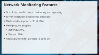 Network Monitoring Features
 Out of the box discovery, monitoring, and reporting
 Server to network dependency discovery
 Multi-vendor support > 90 at RTM
 Multi protocol support
  SNMPv1/v2c/v3
  IPv4 and IPv6
 Robust platform for partners to build on
 