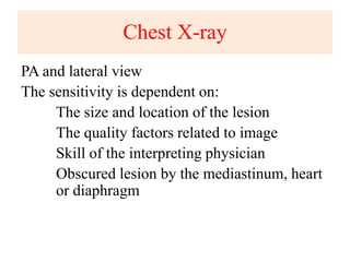 Chest X-ray
PA and lateral view
The sensitivity is dependent on:
The size and location of the lesion
The quality factors related to image
Skill of the interpreting physician
Obscured lesion by the mediastinum, heart
or diaphragm
 