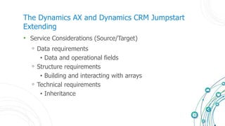 The Dynamics AX and Dynamics CRM Jumpstart
Extending
• Service Considerations (Source/Target)
◦ Data requirements
• Data and operational fields
◦ Structure requirements
• Building and interacting with arrays
◦ Technical requirements
• Inheritance
 