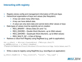 Interacting with registry 
» Registry stores config and management information of OS and Apps 
» Hierarchical organisation of keys and values (like filesystem) 
» A key can store many other keys. 
» A key can have default data. 
» A value can only store data and cannot store other values or keys 
» Data types of values must be explicitly set on creation 
» REG_BINARY – Binary Data (0’s and 1’s) 
» REG_DWORD – Double Word (Numeric, up to 32bit values) 
» REG_QWORD – Quadruple Word (Numeric, up to 64bit values) 
» REG_MULTI_SZ – A Set of Strings 
» Retrieve a value from Registry using RegRead (e.g. path to application) 
Set g_oShell = WScript.CreateObject ("WScript.Shell") 
g_sMBAMLocation = g_oShell.RegRead _ 
("HKLMSOFTWAREMicrosoftWindowsCurrentVersionApp Pathsmbam.exe") 
» Write a value to registry using RegWrite (e.g. reconfigure an application) 
g_oShell.RegWrite ( “key_location”, “value”, “key_type” ) 
 